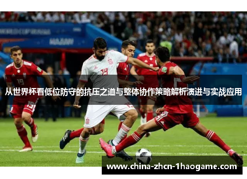 从世界杯看低位防守的抗压之道与整体协作策略解析演进与实战应用 从世界杯看低位防守的抗压之道与整体协作策略解析演进与实战应用