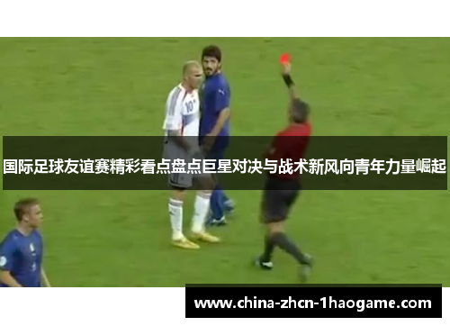 国际足球友谊赛精彩看点盘点巨星对决与战术新风向青年力量崛起