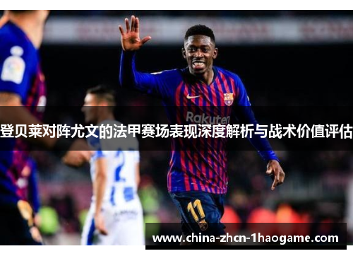 登贝莱对阵尤文的法甲赛场表现深度解析与战术价值评估