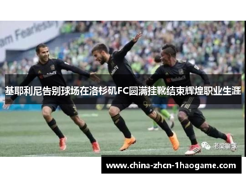 基耶利尼告别球场在洛杉矶FC圆满挂靴结束辉煌职业生涯