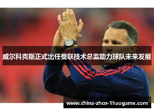 威尔科克斯正式出任曼联技术总监助力球队未来发展