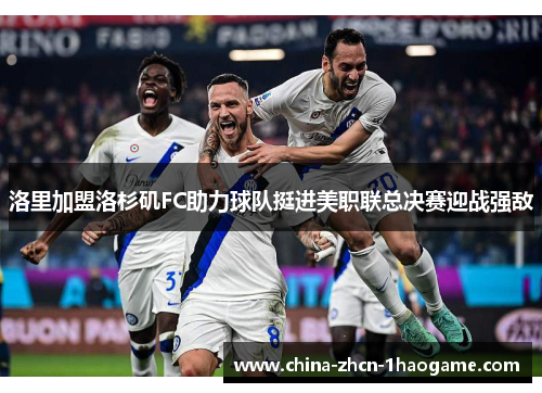 洛里加盟洛杉矶FC助力球队挺进美职联总决赛迎战强敌 洛里加盟洛杉矶FC助力球队挺进美职联总决赛迎战强敌