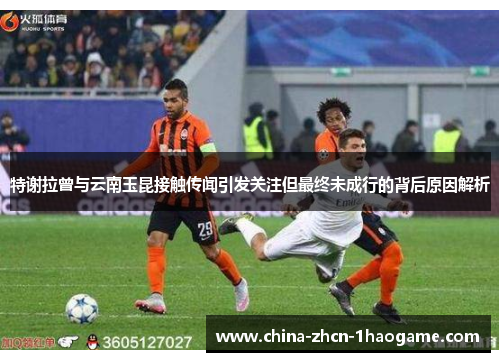 特谢拉曾与云南玉昆接触传闻引发关注但最终未成行的背后原因解析 特谢拉曾与云南玉昆接触传闻引发关注但最终未成行的背后原因解析