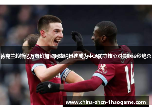德克兰赖斯亿万身价加盟阿森纳迅速成为中场防守核心对曼联读秒绝杀