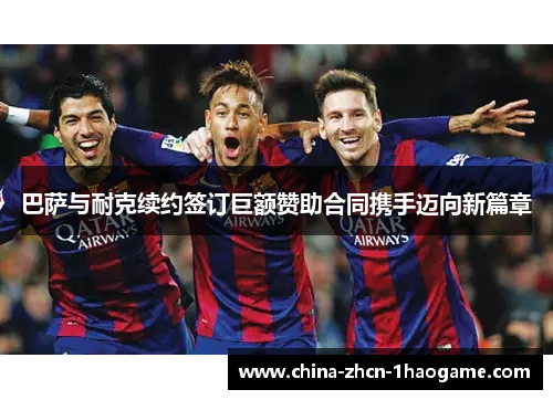 巴萨与耐克续约签订巨额赞助合同携手迈向新篇章 巴萨与耐克续约签订巨额赞助合同携手迈向新篇章