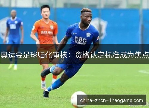 奥运会足球归化审核:资格认定标准成为焦点 奥运会足球归化审核:资格认定标准成为焦点