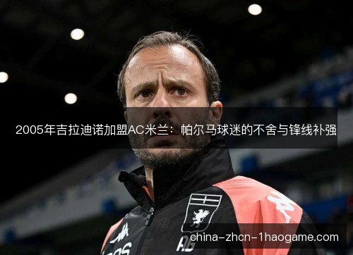 2005年吉拉迪诺加盟AC米兰:帕尔马球迷的不舍与锋线补强 2005年吉拉迪诺加盟AC米兰:帕尔马球迷的不舍与锋线补强
